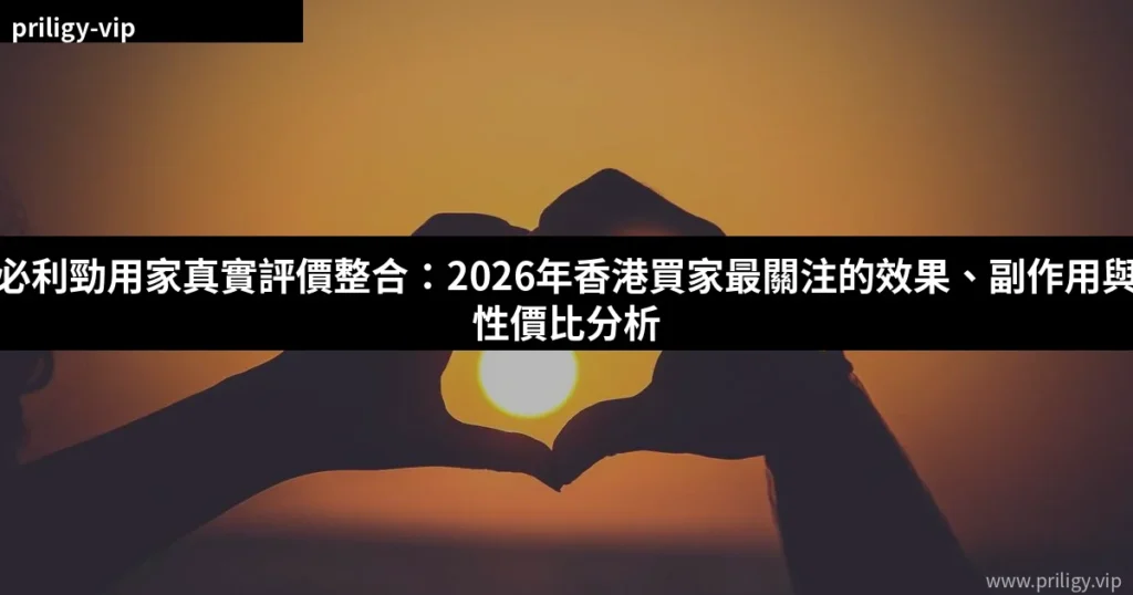 必利勁用家真實評價整合:2026年香港買家最關注的效果、副作用與性價比分析 4 cover 4